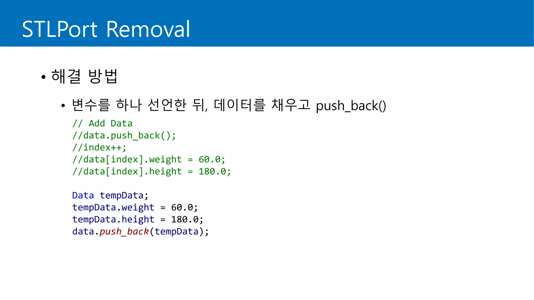 STLPort Removal
• 해결 방법
• 변수를 하나 선언한 뒤, 데이터를 채우고 push_back()
// Add Data
//data.push_back();
//index++;
//data[index].weight = 60.0;
//data[index].height = 180.0;
Data tempData;
tempData.weight = 60.0;
tempData.height = 180.0;
data.push_back(tempData);
 