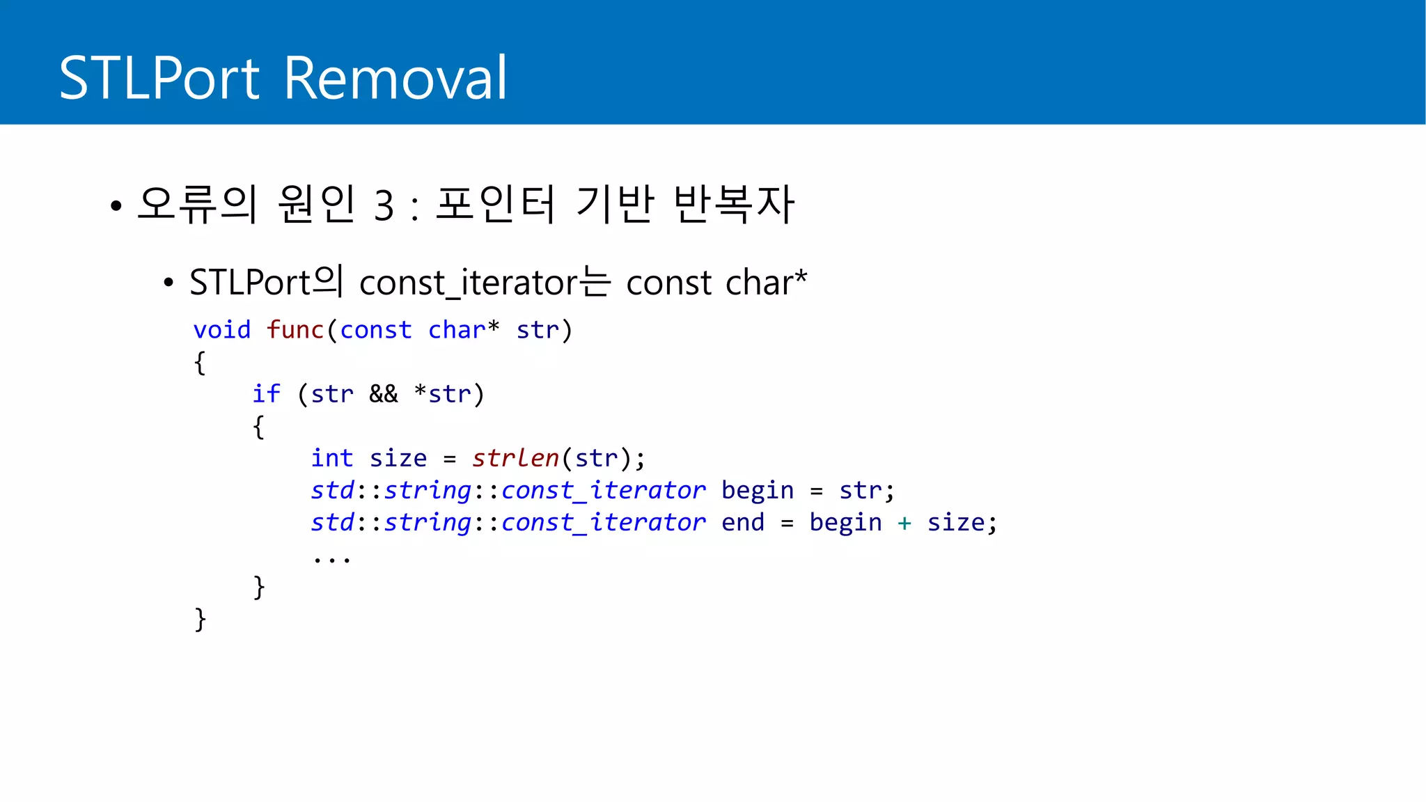 void func(const char* str)
{
if (str && *str)
{
int size = strlen(str);
std::string::const_iterator begin = str;
std::string::const_iterator end = begin + size;
...
}
}
STLPort Removal
• 오류의 원인 3 : 포인터 기반 반복자
• STLPort의 const_iterator는 const char*
 