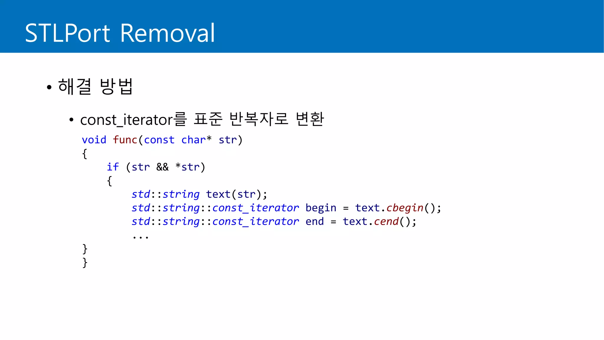STLPort Removal
• 해결 방법
• const_iterator를 표준 반복자로 변환
void func(const char* str)
{
if (str && *str)
{
std::string text(str);
std::string::const_iterator begin = text.cbegin();
std::string::const_iterator end = text.cend();
...
}
}
 