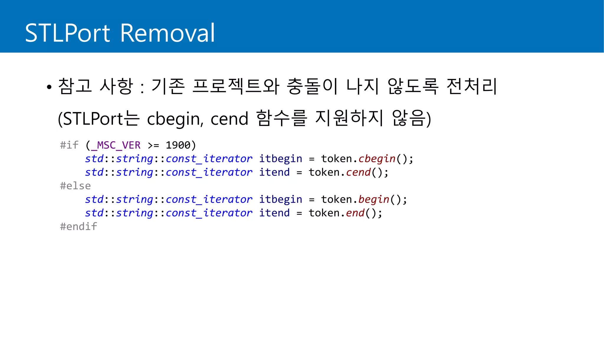 STLPort Removal
• 참고 사항 : 기존 프로젝트와 충돌이 나지 않도록 전처리
(STLPort는 cbegin, cend 함수를 지원하지 않음)
#if (_MSC_VER >= 1900)
std::string::const_iterator itbegin = token.cbegin();
std::string::const_iterator itend = token.cend();
#else
std::string::const_iterator itbegin = token.begin();
std::string::const_iterator itend = token.end();
#endif
 