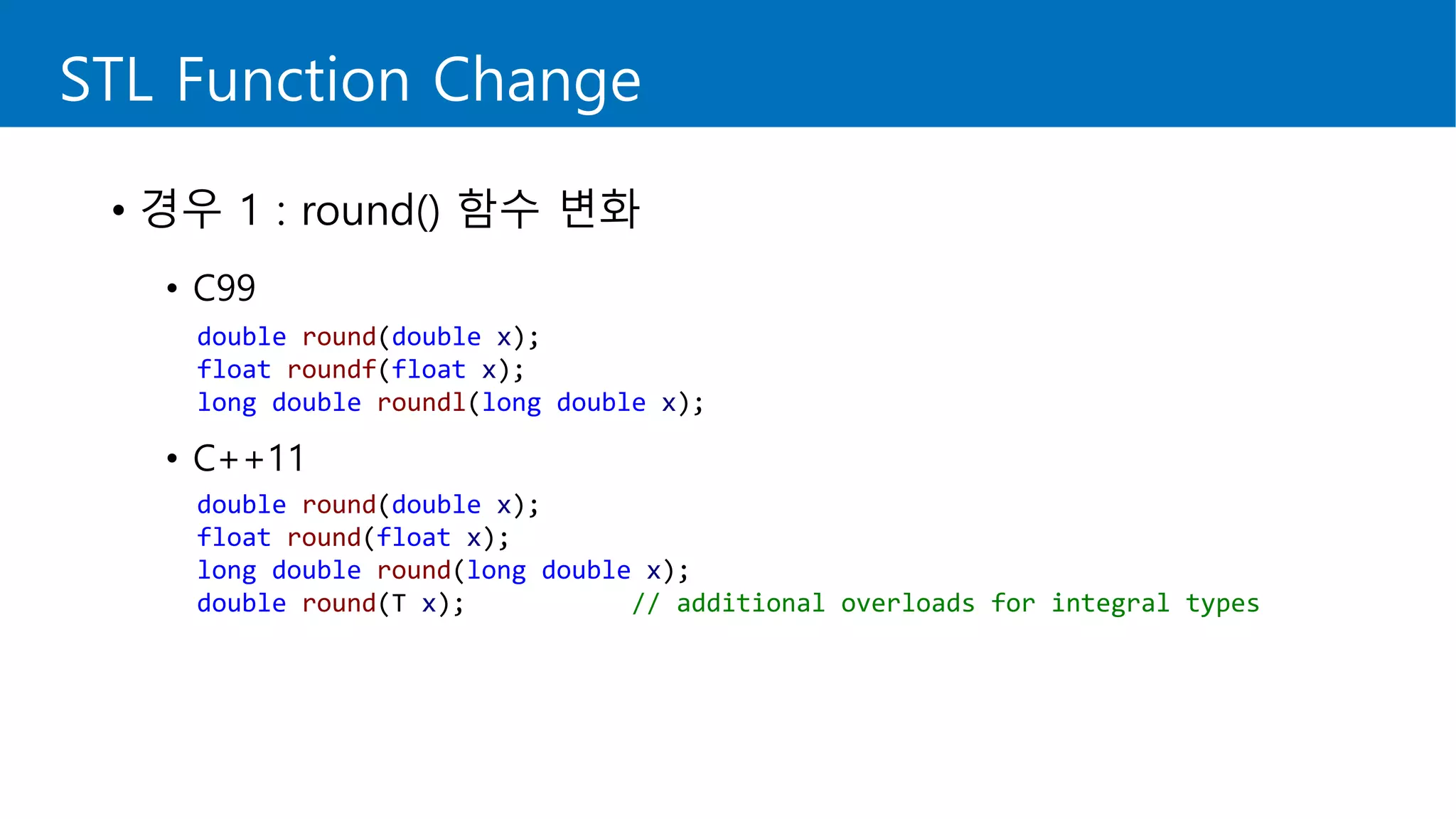 STL Function Change
• 경우 1 : round() 함수 변화
• C99
• C++11
double round(double x);
float roundf(float x);
long double roundl(long double x);
double round(double x);
float round(float x);
long double round(long double x);
double round(T x); // additional overloads for integral types
 