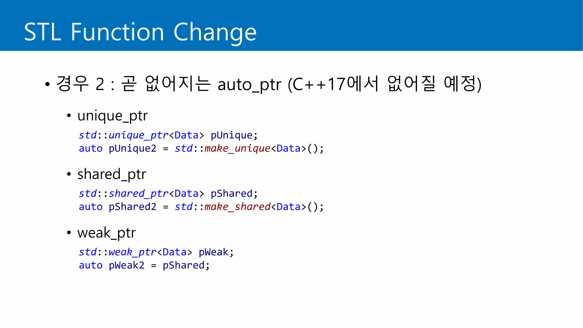 STL Function Change
• 경우 2 : 곧 없어지는 auto_ptr (C++17에서 없어질 예정)
• unique_ptr
• shared_ptr
• weak_ptr
std::unique_ptr<Data> pUnique;
auto pUnique2 = std::make_unique<Data>();
std::shared_ptr<Data> pShared;
auto pShared2 = std::make_shared<Data>();
std::weak_ptr<Data> pWeak;
auto pWeak2 = pShared;
 