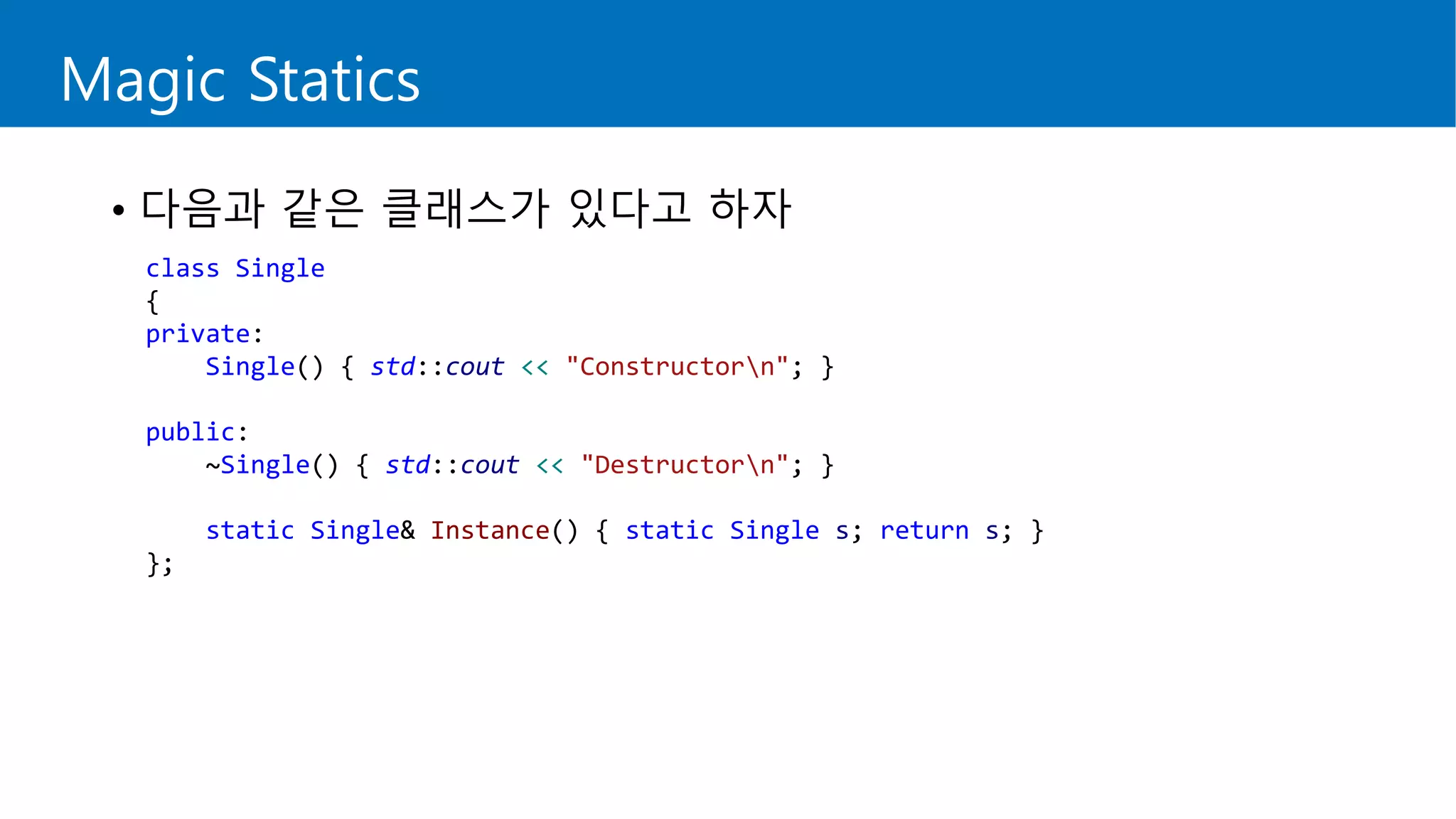 Magic Statics
• 다음과 같은 클래스가 있다고 하자
class Single
{
private:
Single() { std::cout << "Constructorn"; }
public:
~Single() { std::cout << "Destructorn"; }
static Single& Instance() { static Single s; return s; }
};
 