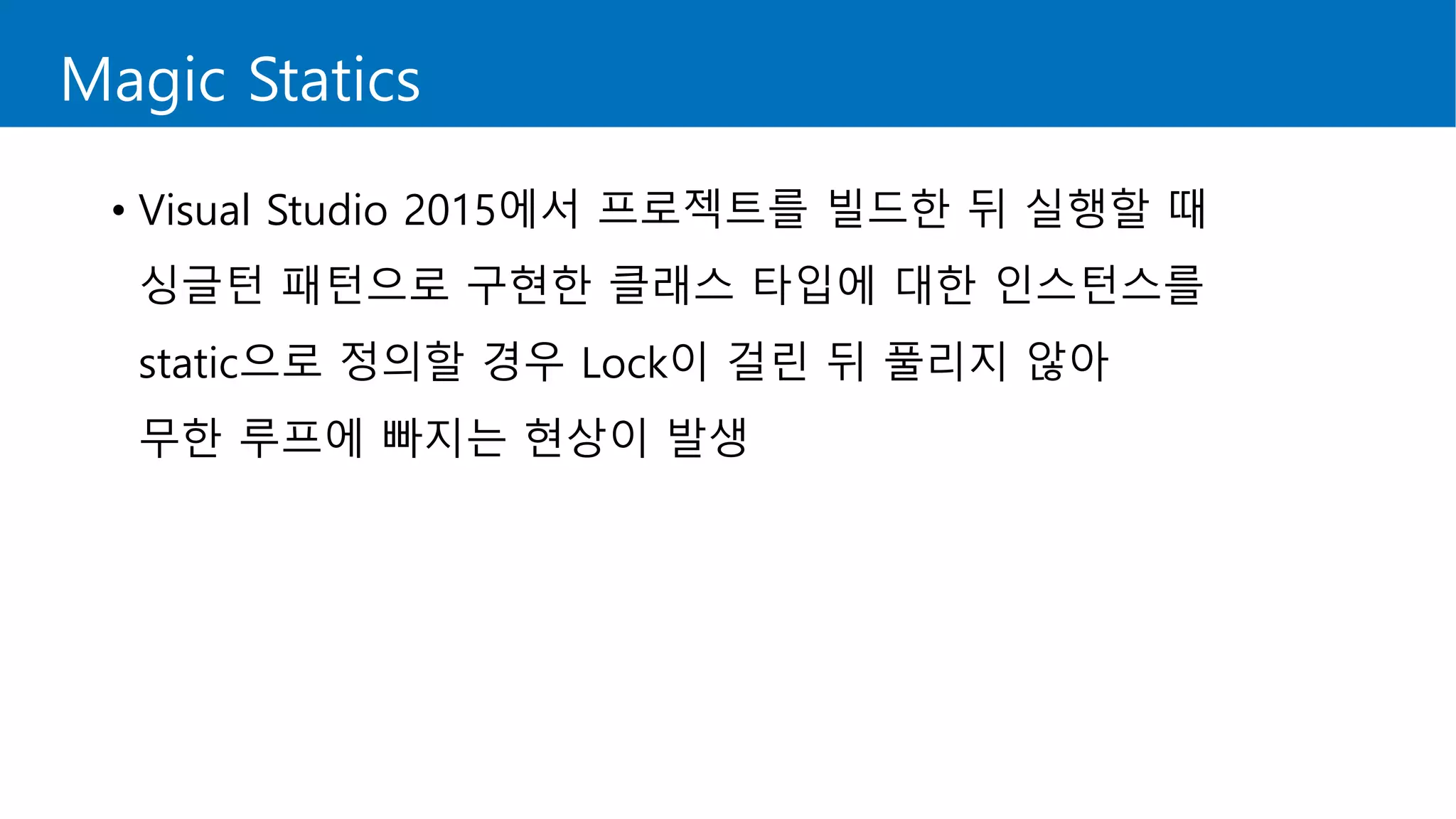 Magic Statics
• Visual Studio 2015에서 프로젝트를 빌드한 뒤 실행할 때
싱글턴 패턴으로 구현한 클래스 타입에 대한 인스턴스를
static으로 정의할 경우 Lock이 걸린 뒤 풀리지 않아
무한 루프에 빠지는 현상이 발생
 