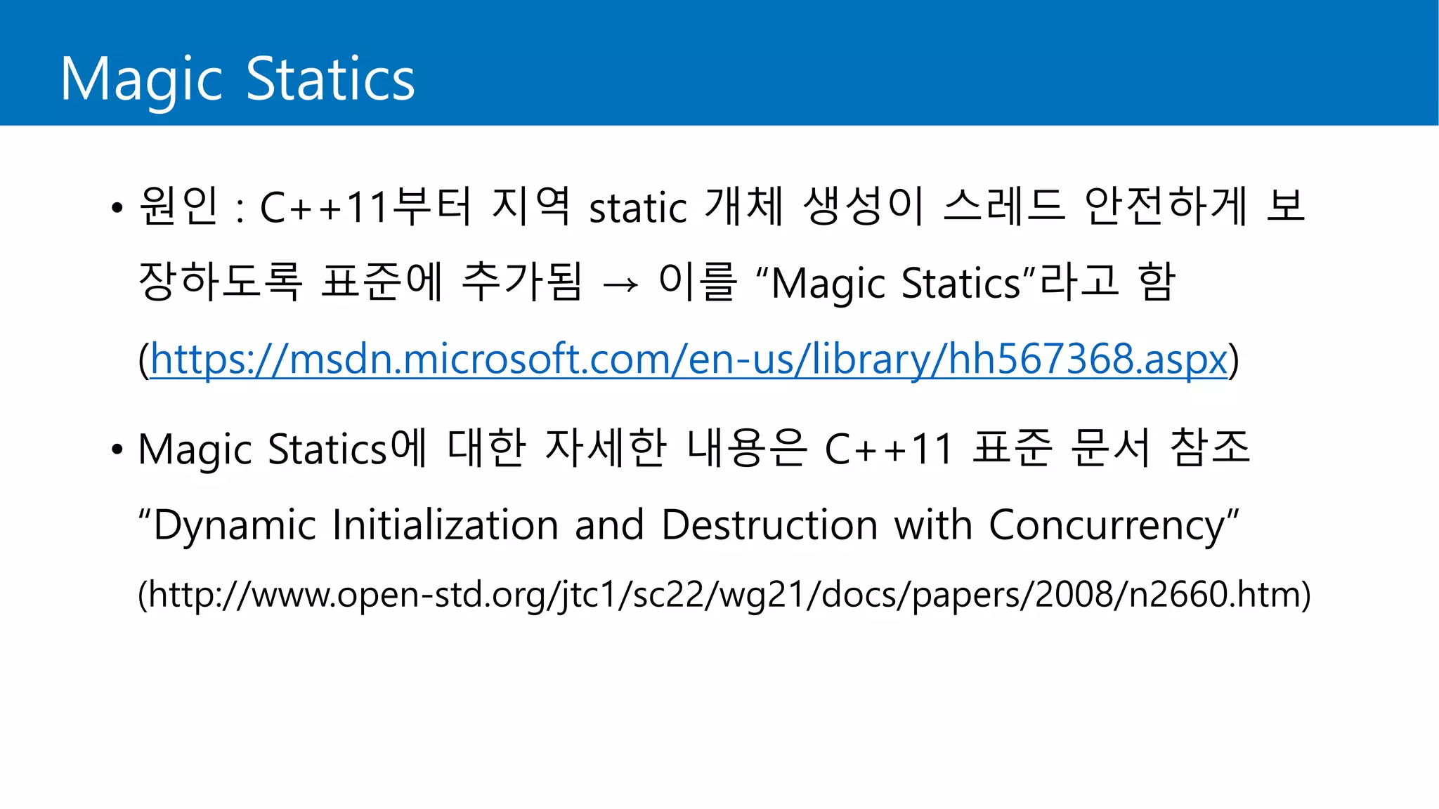 Magic Statics
• 원인 : C++11부터 지역 static 개체 생성이 스레드 안전하게 보
장하도록 표준에 추가됨 → 이를 “Magic Statics”라고 함
(https://msdn.microsoft.com/en-us/library/hh567368.aspx)
• Magic Statics에 대한 자세한 내용은 C++11 표준 문서 참조
“Dynamic Initialization and Destruction with Concurrency”
(http://www.open-std.org/jtc1/sc22/wg21/docs/papers/2008/n2660.htm)
 