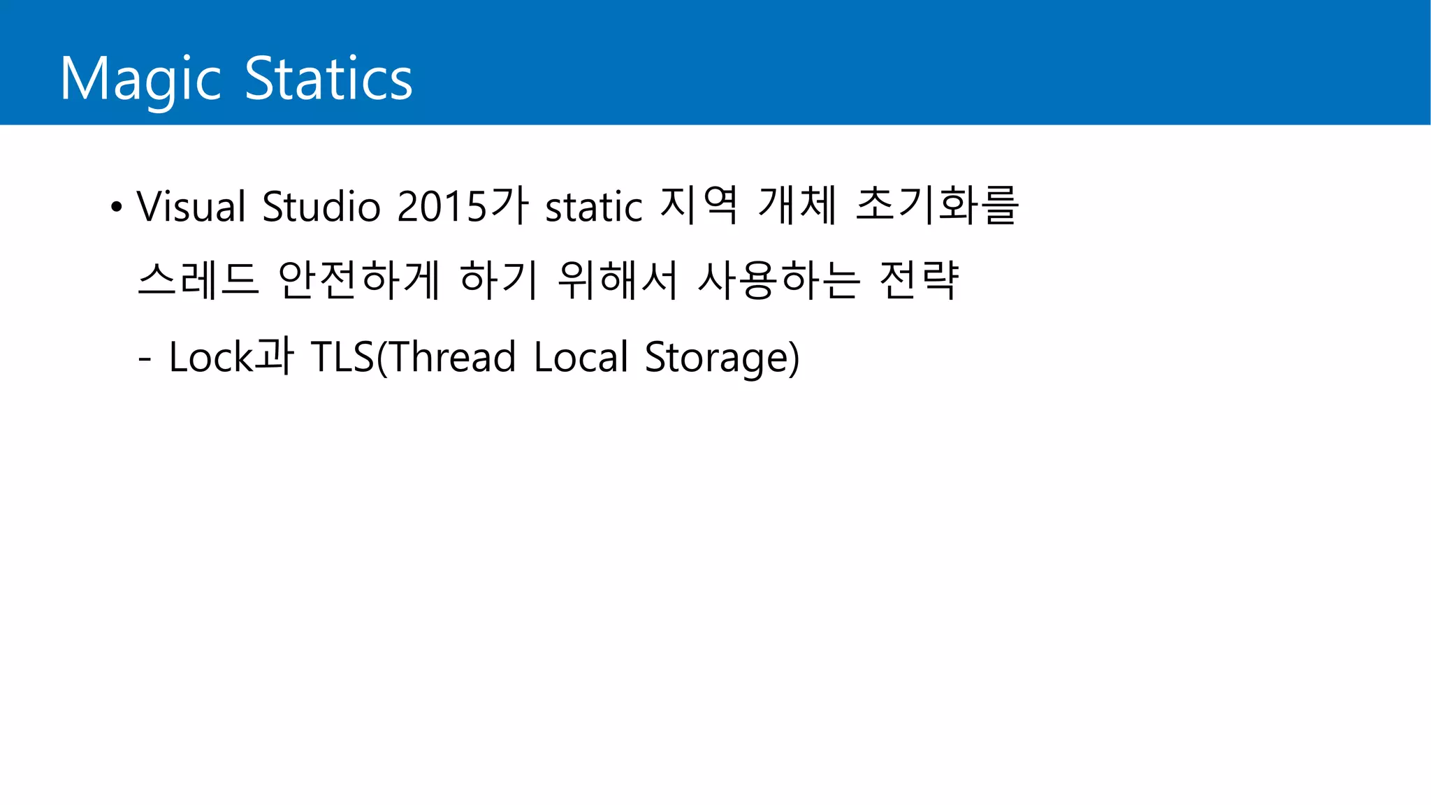 Magic Statics
• Visual Studio 2015가 static 지역 개체 초기화를
스레드 안전하게 하기 위해서 사용하는 전략
- Lock과 TLS(Thread Local Storage)
 