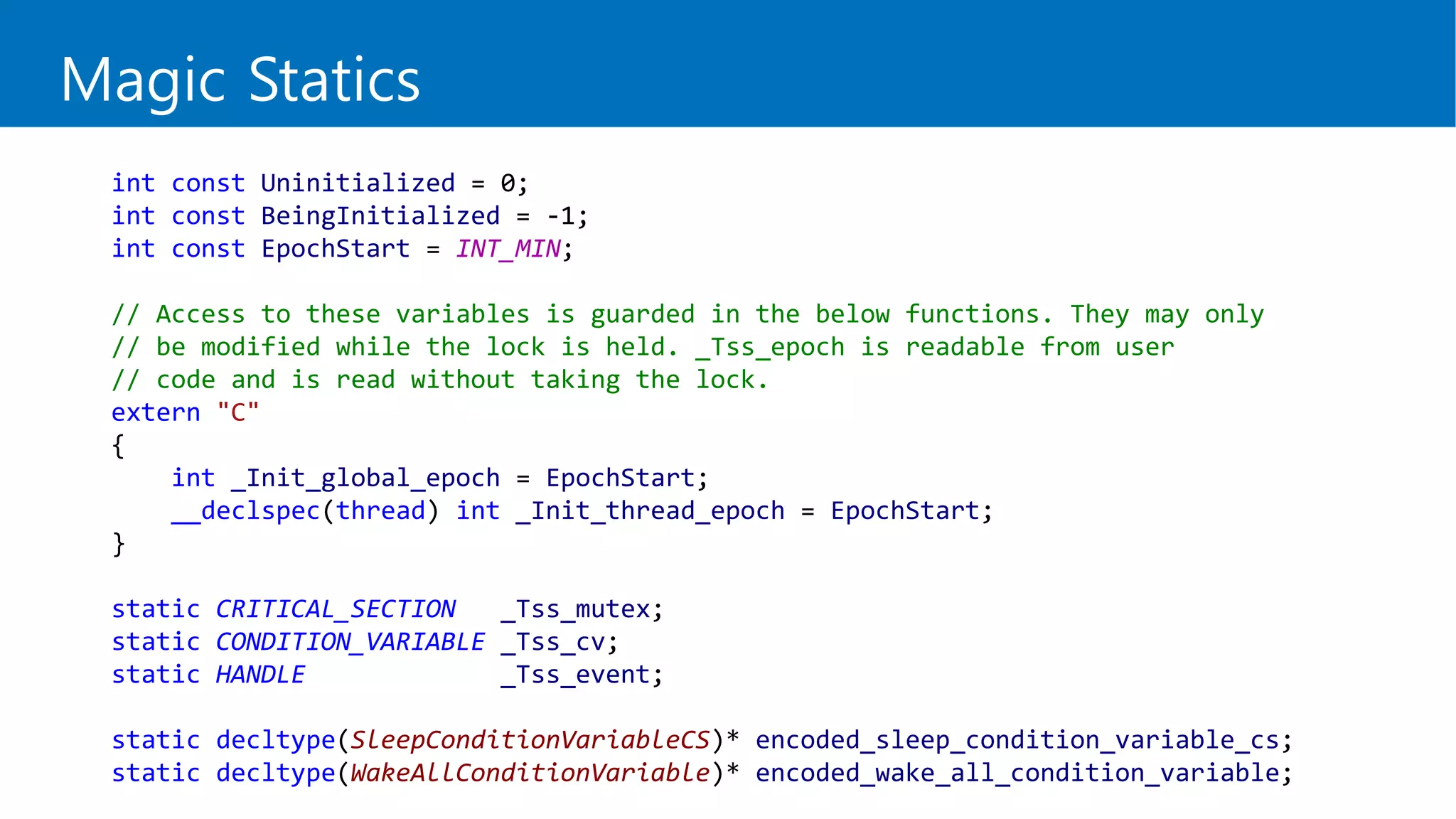 int const Uninitialized = 0;
int const BeingInitialized = -1;
int const EpochStart = INT_MIN;
// Access to these variables is guarded in the below functions. They may only
// be modified while the lock is held. _Tss_epoch is readable from user
// code and is read without taking the lock.
extern "C"
{
int _Init_global_epoch = EpochStart;
__declspec(thread) int _Init_thread_epoch = EpochStart;
}
static CRITICAL_SECTION _Tss_mutex;
static CONDITION_VARIABLE _Tss_cv;
static HANDLE _Tss_event;
static decltype(SleepConditionVariableCS)* encoded_sleep_condition_variable_cs;
static decltype(WakeAllConditionVariable)* encoded_wake_all_condition_variable;
Magic Statics
 