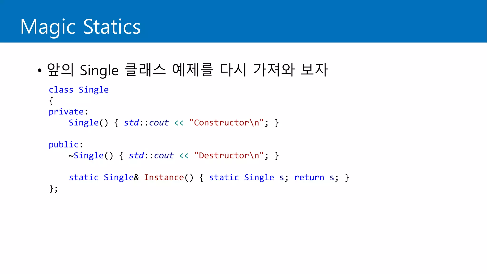 Magic Statics
• 앞의 Single 클래스 예제를 다시 가져와 보자
class Single
{
private:
Single() { std::cout << "Constructorn"; }
public:
~Single() { std::cout << "Destructorn"; }
static Single& Instance() { static Single s; return s; }
};
 