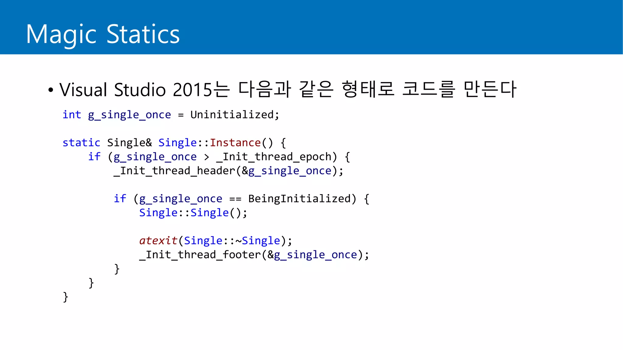 Magic Statics
• Visual Studio 2015는 다음과 같은 형태로 코드를 만든다
int g_single_once = Uninitialized;
static Single& Single::Instance() {
if (g_single_once > _Init_thread_epoch) {
_Init_thread_header(&g_single_once);
if (g_single_once == BeingInitialized) {
Single::Single();
atexit(Single::~Single);
_Init_thread_footer(&g_single_once);
}
}
}
 