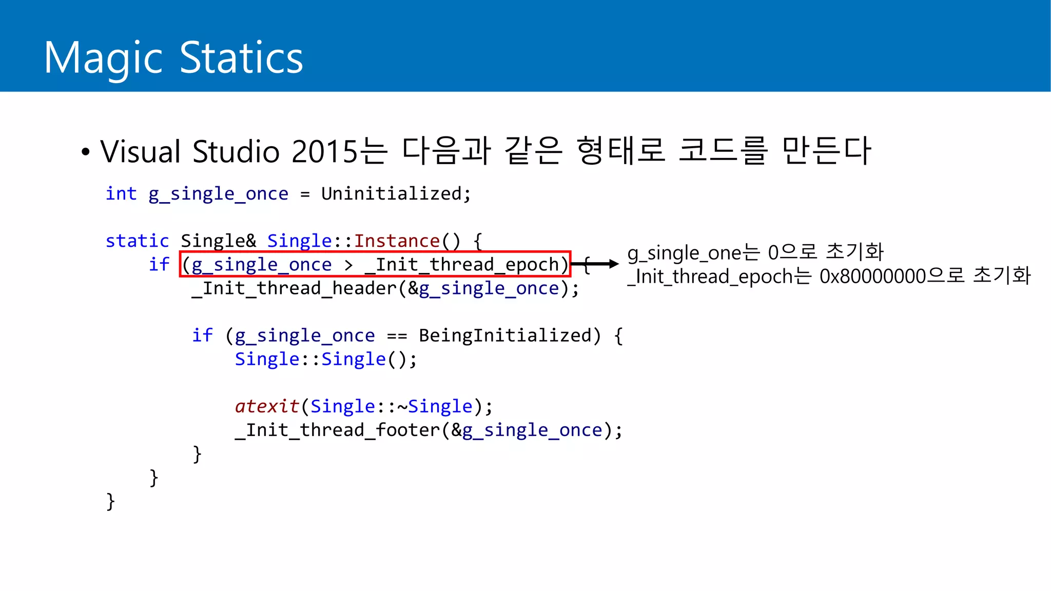 Magic Statics
• Visual Studio 2015는 다음과 같은 형태로 코드를 만든다
int g_single_once = Uninitialized;
static Single& Single::Instance() {
if (g_single_once > _Init_thread_epoch) {
_Init_thread_header(&g_single_once);
if (g_single_once == BeingInitialized) {
Single::Single();
atexit(Single::~Single);
_Init_thread_footer(&g_single_once);
}
}
}
g_single_one는 0으로 초기화
_Init_thread_epoch는 0x80000000으로 초기화
 
