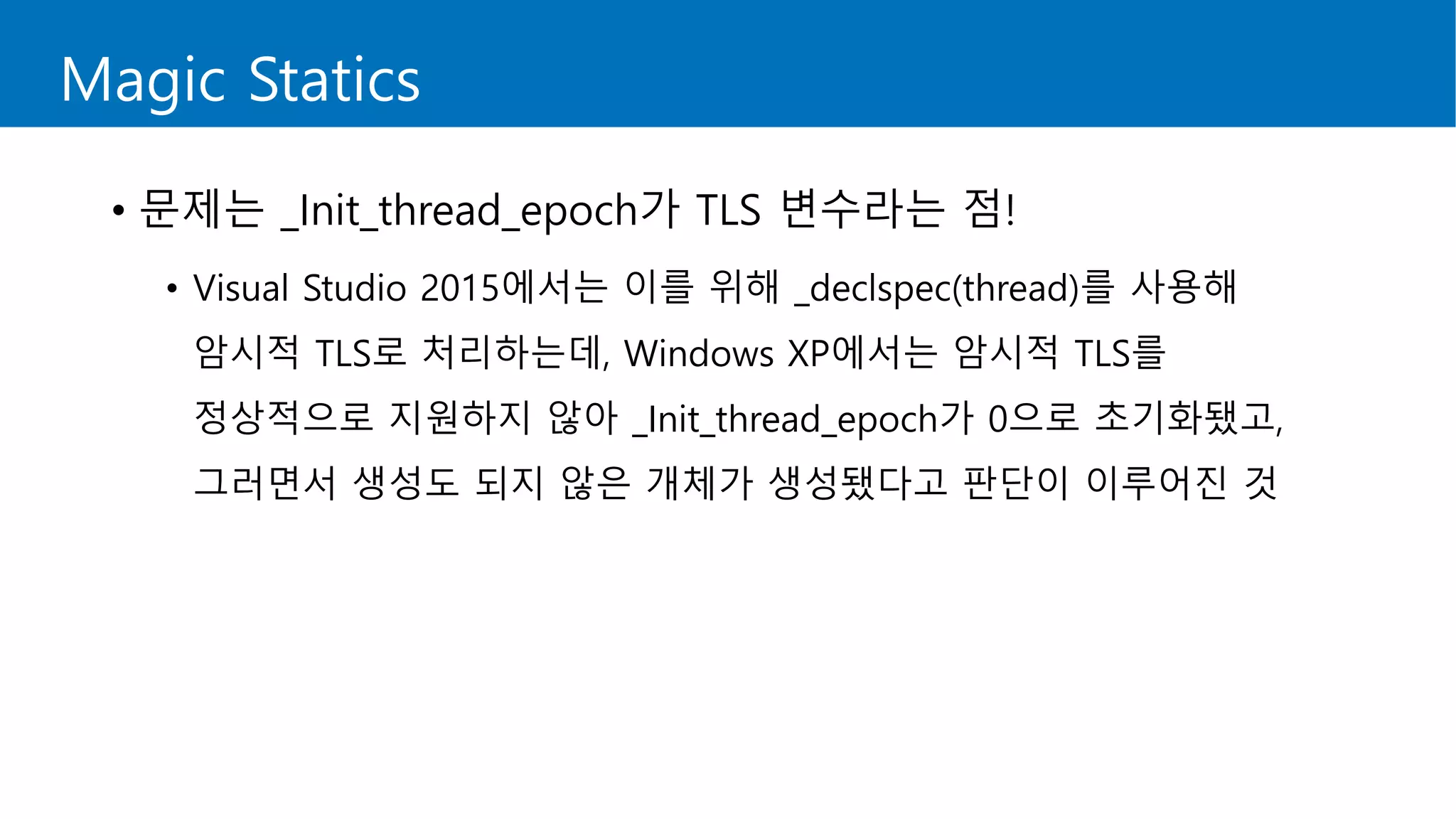 Magic Statics
• 문제는 _Init_thread_epoch가 TLS 변수라는 점!
• Visual Studio 2015에서는 이를 위해 _declspec(thread)를 사용해
암시적 TLS로 처리하는데, Windows XP에서는 암시적 TLS를
정상적으로 지원하지 않아 _Init_thread_epoch가 0으로 초기화됐고,
그러면서 생성도 되지 않은 개체가 생성됐다고 판단이 이루어진 것
 