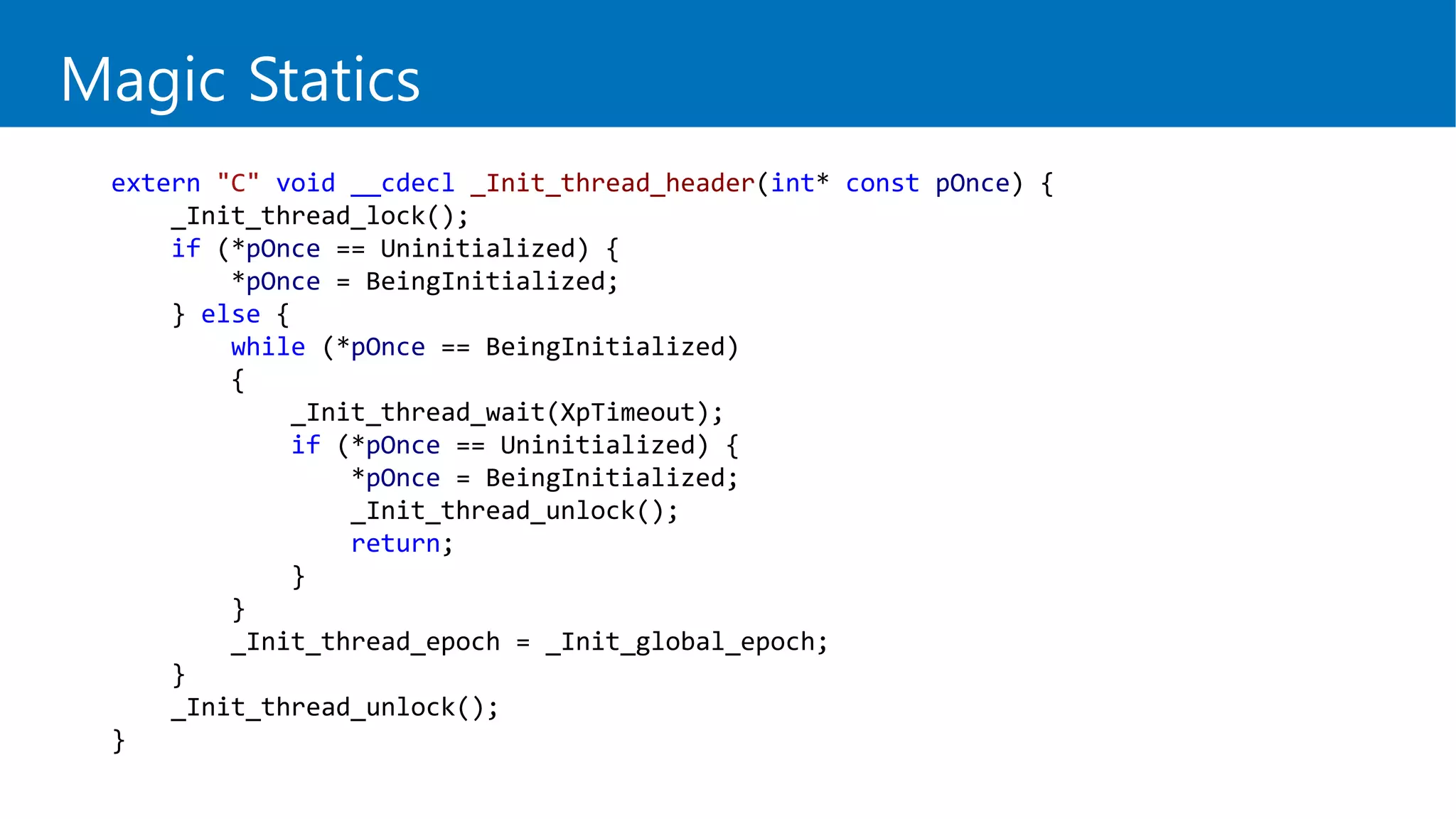 Magic Statics
extern "C" void __cdecl _Init_thread_header(int* const pOnce) {
_Init_thread_lock();
if (*pOnce == Uninitialized) {
*pOnce = BeingInitialized;
} else {
while (*pOnce == BeingInitialized)
{
_Init_thread_wait(XpTimeout);
if (*pOnce == Uninitialized) {
*pOnce = BeingInitialized;
_Init_thread_unlock();
return;
}
}
_Init_thread_epoch = _Init_global_epoch;
}
_Init_thread_unlock();
}
 