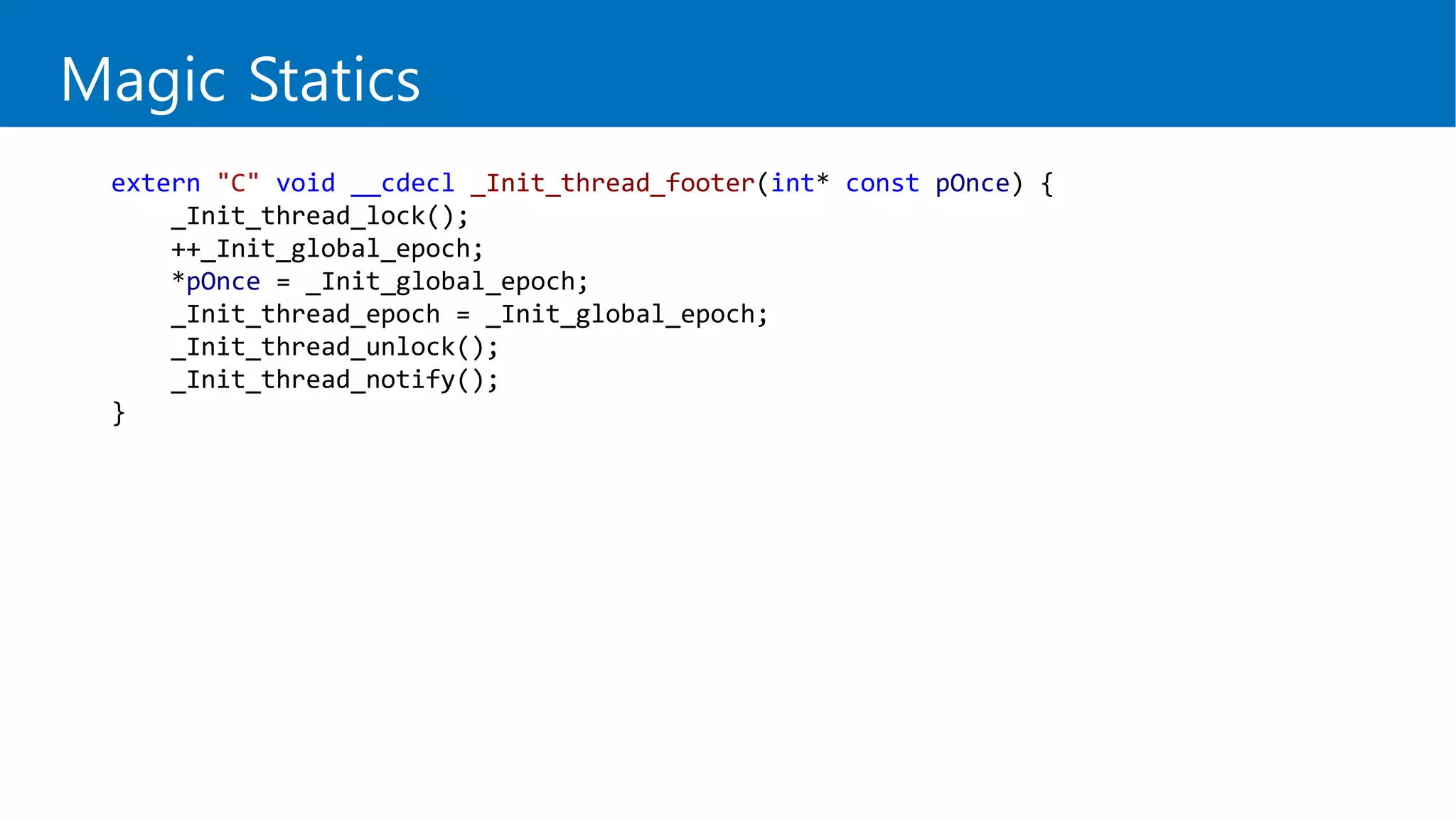 Magic Statics
extern "C" void __cdecl _Init_thread_footer(int* const pOnce) {
_Init_thread_lock();
++_Init_global_epoch;
*pOnce = _Init_global_epoch;
_Init_thread_epoch = _Init_global_epoch;
_Init_thread_unlock();
_Init_thread_notify();
}
 