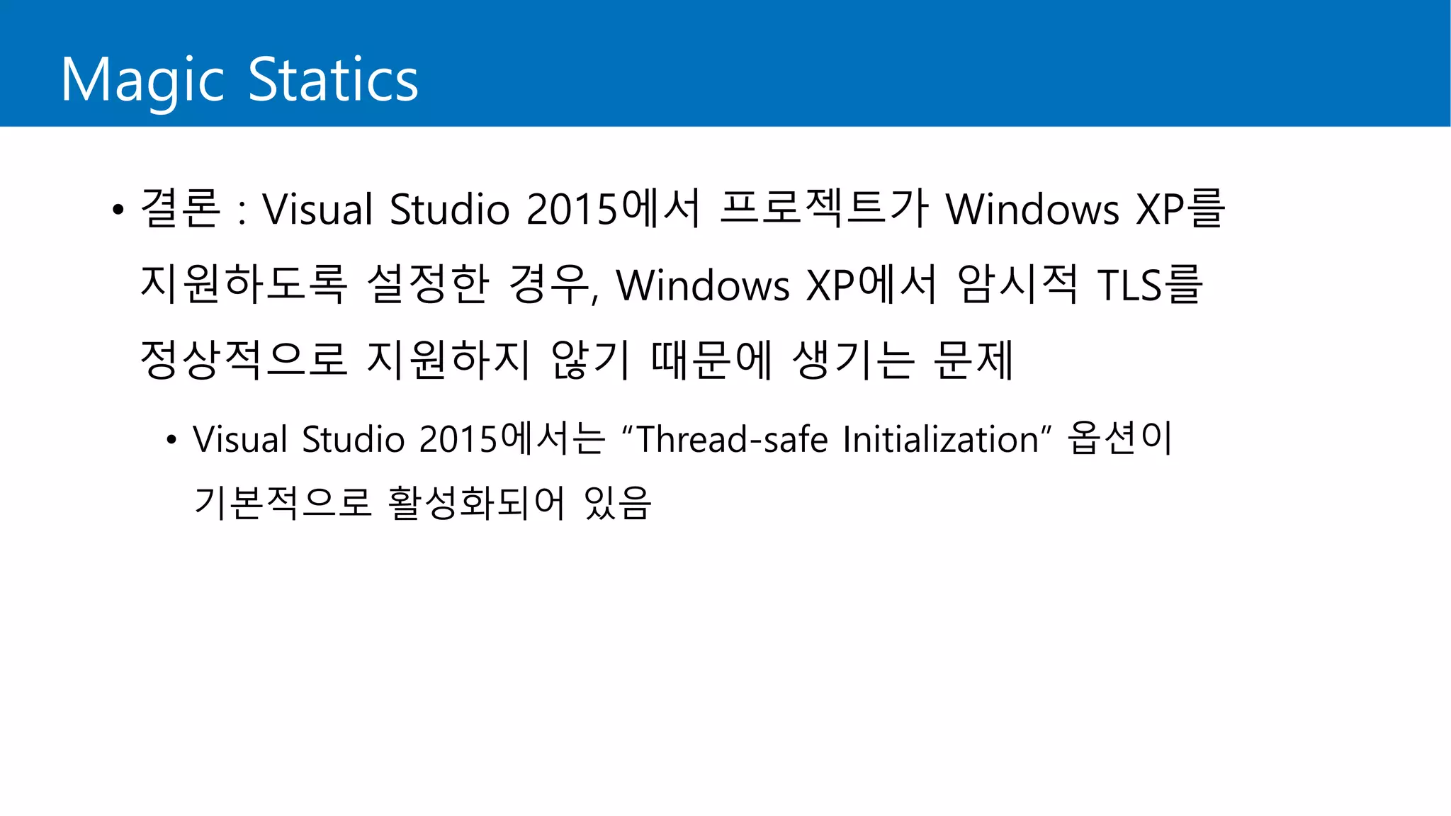 Magic Statics
• 결론 : Visual Studio 2015에서 프로젝트가 Windows XP를
지원하도록 설정한 경우, Windows XP에서 암시적 TLS를
정상적으로 지원하지 않기 때문에 생기는 문제
• Visual Studio 2015에서는 “Thread-safe Initialization” 옵션이
기본적으로 활성화되어 있음
 