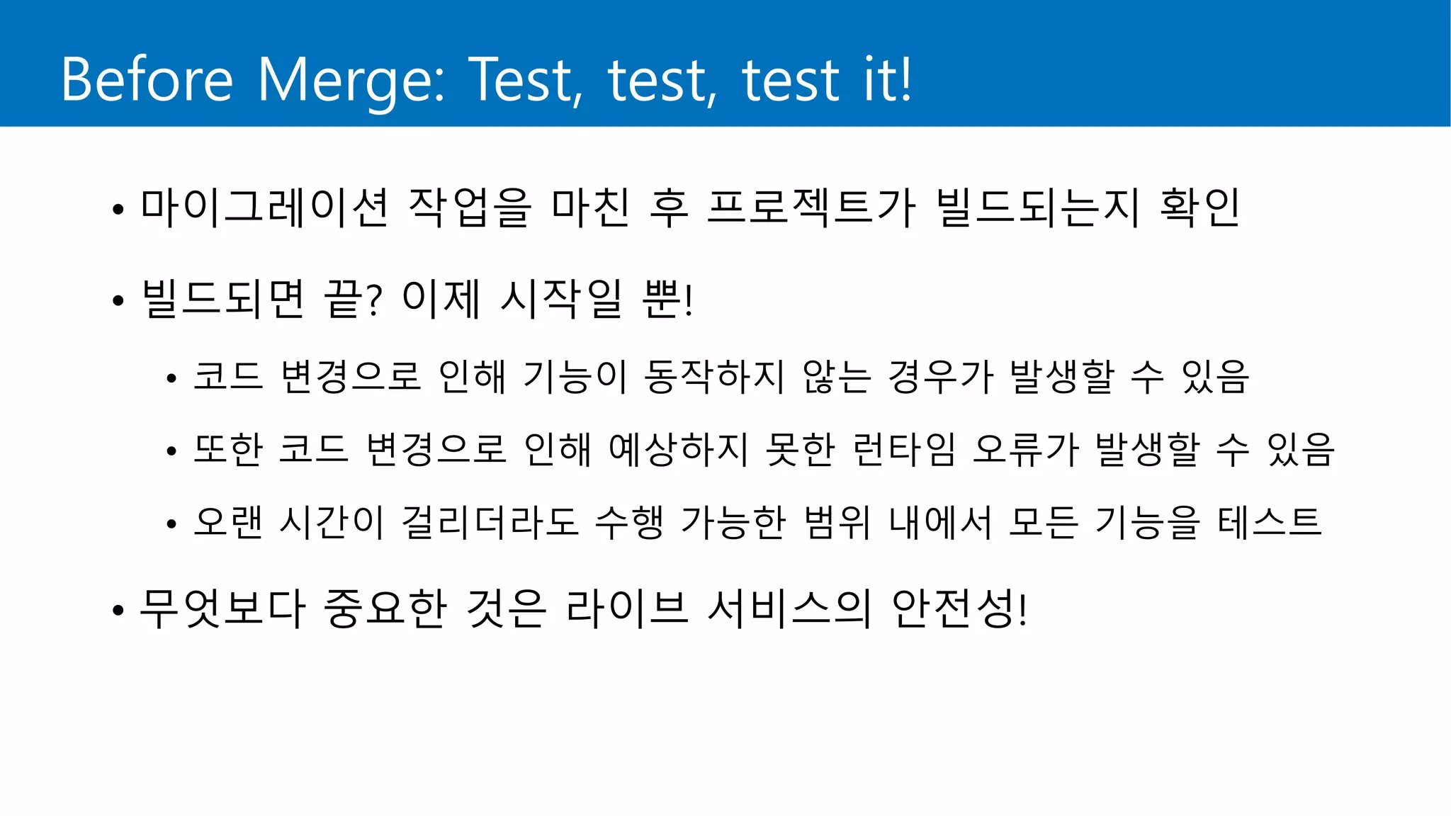 Before Merge: Test, test, test it!
• 마이그레이션 작업을 마친 후 프로젝트가 빌드되는지 확인
• 빌드되면 끝? 이제 시작일 뿐!
• 코드 변경으로 인해 기능이 동작하지 않는 경우가 발생할 수 있음
• 또한 코드 변경으로 인해 예상하지 못한 런타임 오류가 발생할 수 있음
• 오랜 시간이 걸리더라도 수행 가능한 범위 내에서 모든 기능을 테스트
• 무엇보다 중요한 것은 라이브 서비스의 안전성!
 