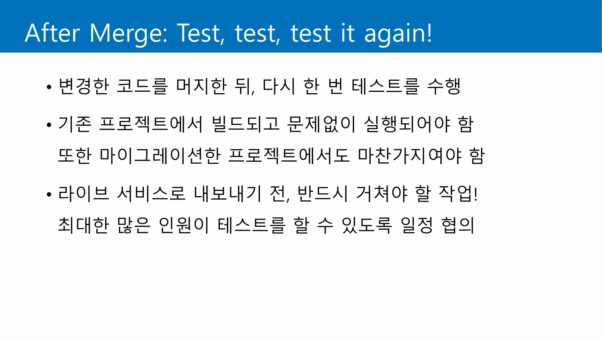 After Merge: Test, test, test it again!
• 변경한 코드를 머지한 뒤, 다시 한 번 테스트를 수행
• 기존 프로젝트에서 빌드되고 문제없이 실행되어야 함
또한 마이그레이션한 프로젝트에서도 마찬가지여야 함
• 라이브 서비스로 내보내기 전, 반드시 거쳐야 할 작업!
최대한 많은 인원이 테스트를 할 수 있도록 일정 협의
 