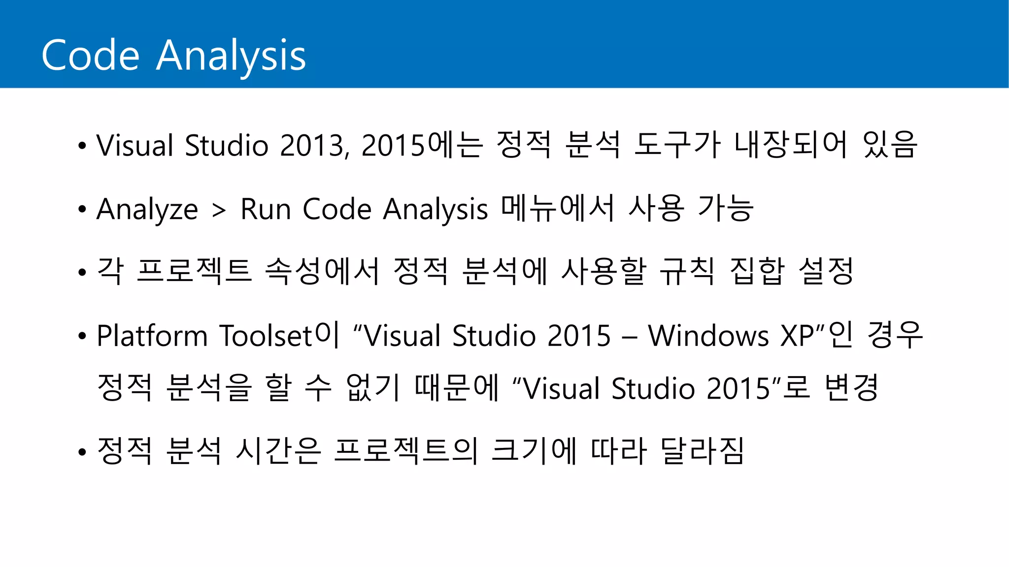 Code Analysis
• Visual Studio 2013, 2015에는 정적 분석 도구가 내장되어 있음
• Analyze > Run Code Analysis 메뉴에서 사용 가능
• 각 프로젝트 속성에서 정적 분석에 사용할 규칙 집합 설정
• Platform Toolset이 “Visual Studio 2015 – Windows XP”인 경우
정적 분석을 할 수 없기 때문에 “Visual Studio 2015”로 변경
• 정적 분석 시간은 프로젝트의 크기에 따라 달라짐
 