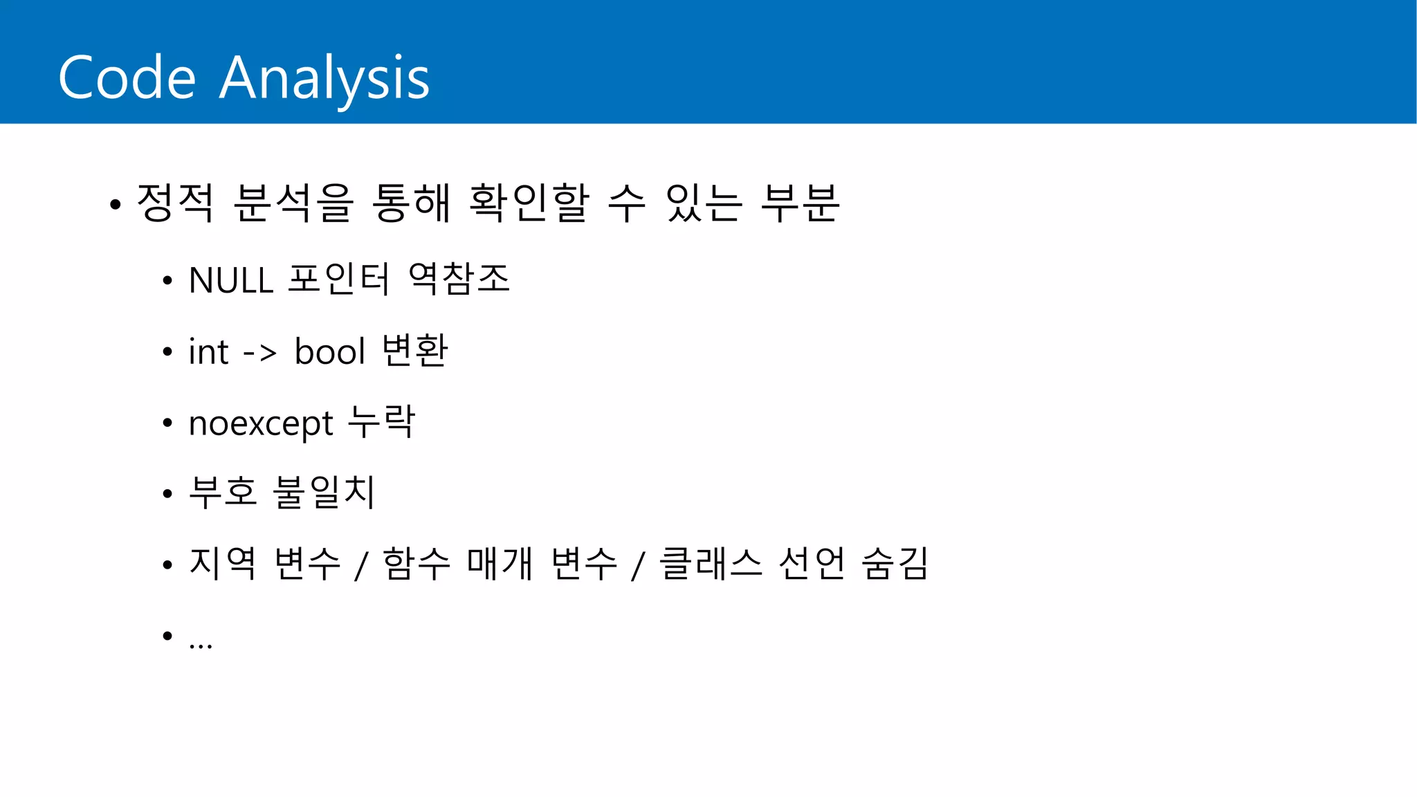 Code Analysis
• 정적 분석을 통해 확인할 수 있는 부분
• NULL 포인터 역참조
• int -> bool 변환
• noexcept 누락
• 부호 불일치
• 지역 변수 / 함수 매개 변수 / 클래스 선언 숨김
• …
 