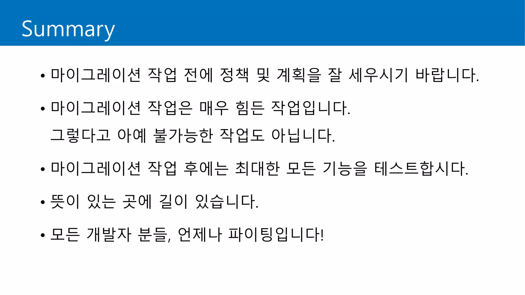 Summary
• 마이그레이션 작업 전에 정책 및 계획을 잘 세우시기 바랍니다.
• 마이그레이션 작업은 매우 힘든 작업입니다.
그렇다고 아예 불가능한 작업도 아닙니다.
• 마이그레이션 작업 후에는 최대한 모든 기능을 테스트합시다.
• 뜻이 있는 곳에 길이 있습니다.
• 모든 개발자 분들, 언제나 파이팅입니다!
 