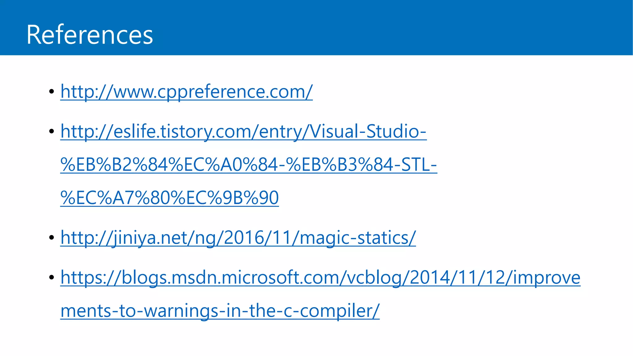 References
• http://www.cppreference.com/
• http://eslife.tistory.com/entry/Visual-Studio-
%EB%B2%84%EC%A0%84-%EB%B3%84-STL-
%EC%A7%80%EC%9B%90
• http://jiniya.net/ng/2016/11/magic-statics/
• https://blogs.msdn.microsoft.com/vcblog/2014/11/12/improve
ments-to-warnings-in-the-c-compiler/
 