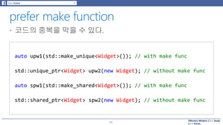 Effective Modern C++ Study
C++ Korea11
auto upw1(std::make_unique<Widget>()); // with make func
std::unique_ptr<Widget> upw2(new Widget); // without make func
auto spw1(std::make_shared<Widget>()); // with make func
std::shared_ptr<Widget> spw2(new Widget); // without make func
 