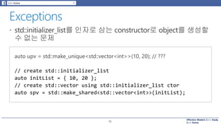 Effective Modern C++ Study
C++ Korea15
// create std::initializer_list
auto initList = { 10, 20 };
// create std::vector using std::initializer_list ctor
auto spv = std::make_shared<std::vector<int>>(initList);
 
