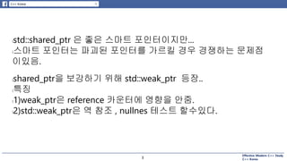Effective Modern C++ Study
C++ Korea3
lstd::shared_ptr 은 좋은 스마트 포인터이지만...
l스마트 포인터는 파괴된 포인터를 가르킬 경우 경쟁하는 문제점
이있음.
lshared_ptr을 보강하기 위해 std::weak_ptr 등장..
l특징
l1)weak_ptr은 reference 카운터에 영향을 안줌.
l2)std::weak_ptr은 역 참조 , nullnes 테스트 할수있다.
3
 