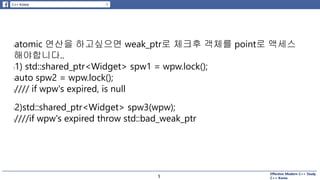 Effective Modern C++ Study
C++ Korea5
latomic 연산을 하고싶으면 weak_ptr로 체크후 객체를 point로 액세스
해야합니다..
l1) std::shared_ptr<Widget> spw1 = wpw.lock();
lauto spw2 = wpw.lock();
l//// if wpw's expired, is null
l2)std::shared_ptr<Widget> spw3(wpw);
l////if wpw's expired throw std::bad_weak_ptr
5
 
