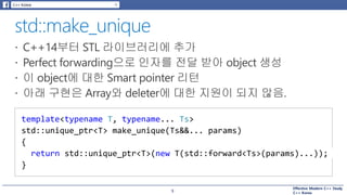 Effective Modern C++ Study
C++ Korea9
template<typename T, typename... Ts>
std::unique_ptr<T> make_unique(Ts&&... params)
{
return std::unique_ptr<T>(new T(std::forward<Ts>(params)...));
}
 