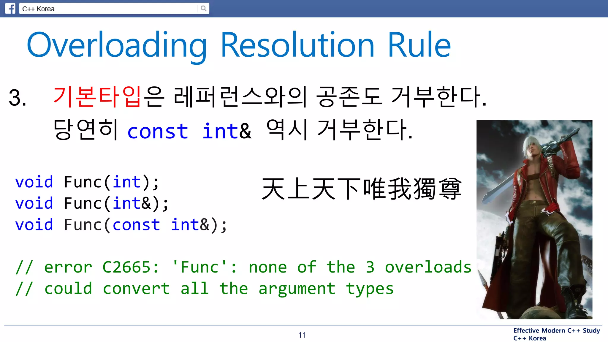 Effective Modern C++ Study
C++ Korea11
3. 기본타입은 레퍼런스와의 공존도 거부한다.
당연히 const int& 역시 거부한다.
void Func(int);
void Func(int&);
void Func(const int&);
// error C2665: 'Func': none of the 3 overloads
// could convert all the argument types
天上天下唯我獨尊
 