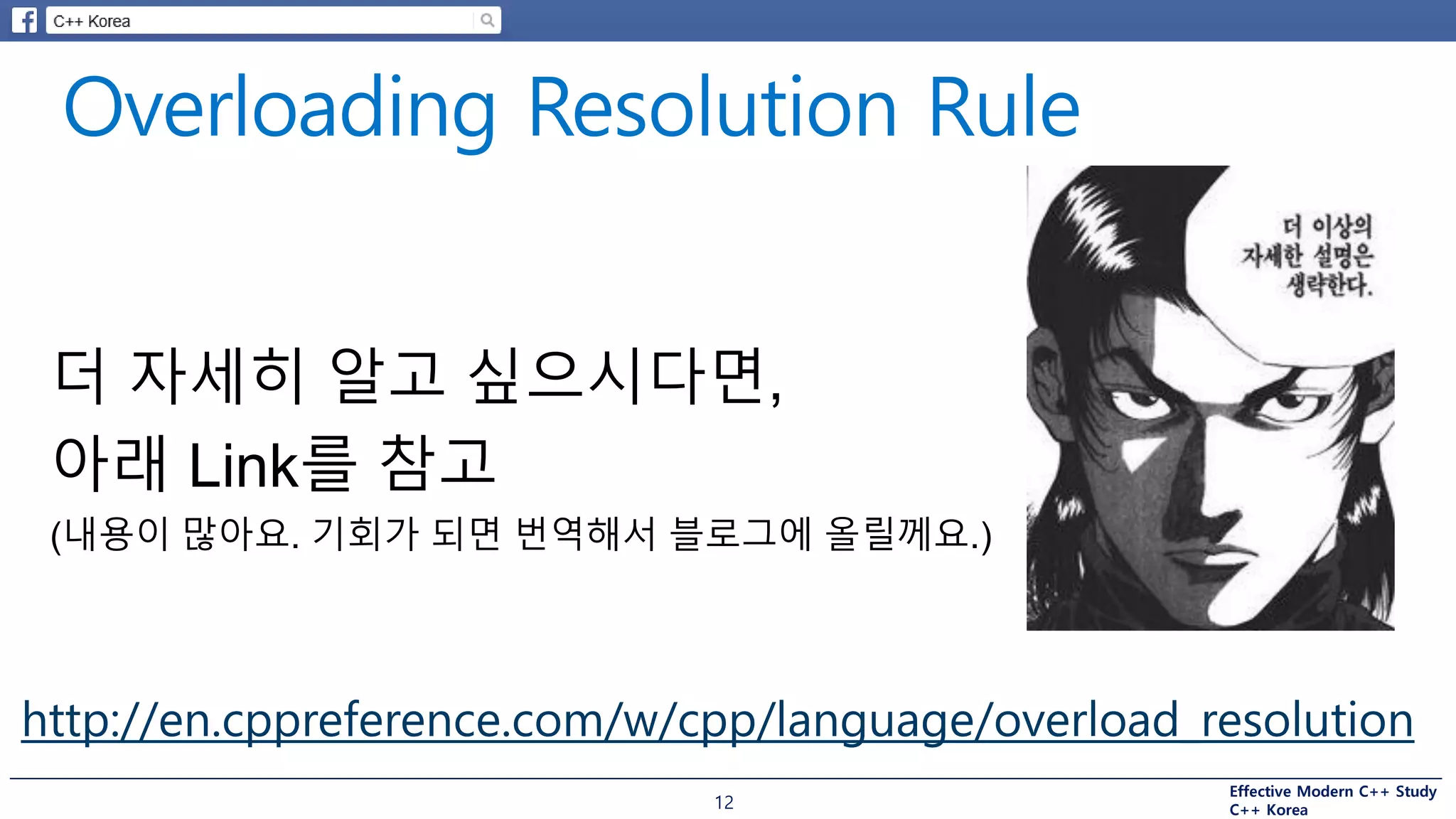 Effective Modern C++ Study
C++ Korea12
http://en.cppreference.com/w/cpp/language/overload_resolution
더 자세히 알고 싶으시다면,
아래 Link를 참고
(내용이 많아요. 기회가 되면 번역해서 블로그에 올릴께요.)
 