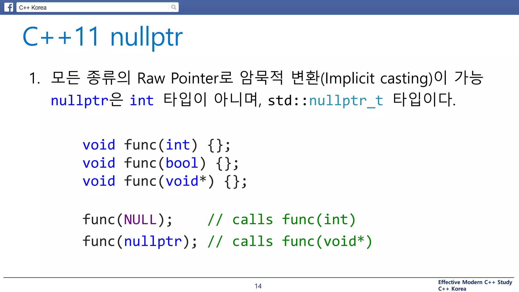 Effective Modern C++ Study
C++ Korea14
1. 모든 종류의 Raw Pointer로 암묵적 변환(Implicit casting)이 가능
nullptr은 int 타입이 아니며, std::nullptr_t 타입이다.
void func(int) {};
void func(bool) {};
void func(void*) {};
func(NULL); // calls func(int)
func(nullptr); // calls func(void*)
 