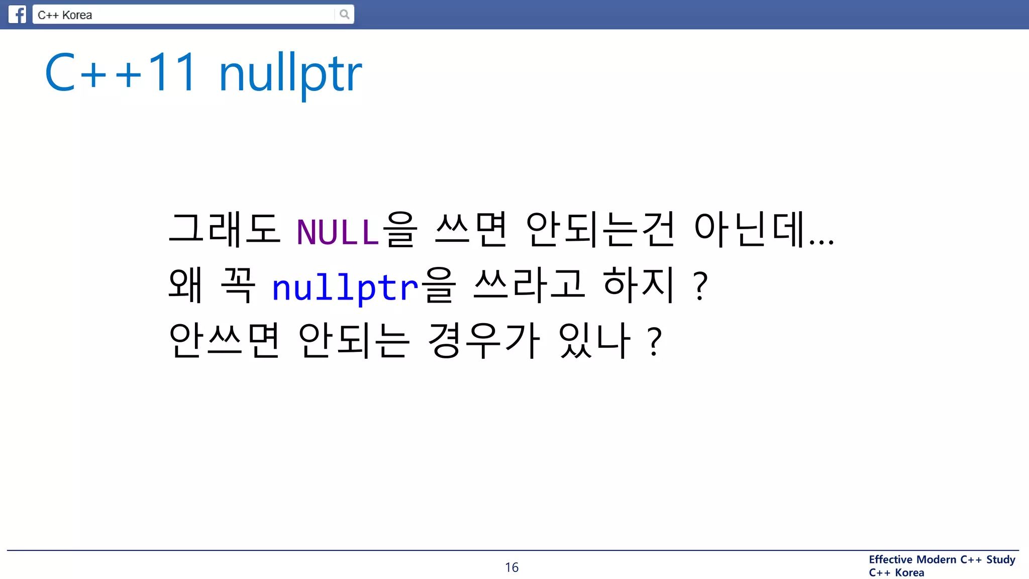 Effective Modern C++ Study
C++ Korea16
그래도 NULL을 쓰면 안되는건 아닌데…
왜 꼭 nullptr을 쓰라고 하지 ?
안쓰면 안되는 경우가 있나 ?
 