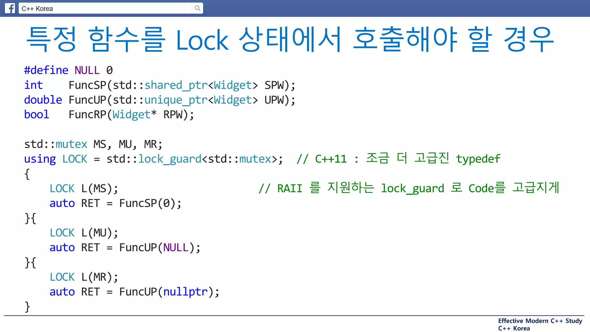 Effective Modern C++ Study
C++ Korea
#define NULL 0
int FuncSP(std::shared_ptr<Widget> SPW);
double FuncUP(std::unique_ptr<Widget> UPW);
bool FuncRP(Widget* RPW);
std::mutex MS, MU, MR;
using LOCK = std::lock_guard<std::mutex>; // C++11 : 조금 더 고급진 typedef
{
LOCK L(MS); // RAII 를 지원하는 lock_guard 로 Code를 고급지게
auto RET = FuncSP(0);
}{
LOCK L(MU);
auto RET = FuncUP(NULL);
}{
LOCK L(MR);
auto RET = FuncUP(nullptr);
}
 