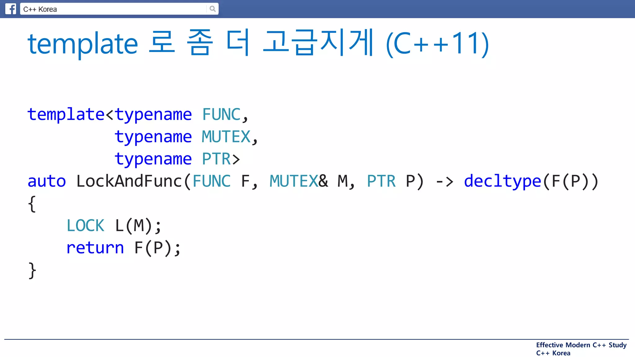 Effective Modern C++ Study
C++ Korea
template<typename FUNC,
typename MUTEX,
typename PTR>
auto LockAndFunc(FUNC F, MUTEX& M, PTR P) -> decltype(F(P))
{
LOCK L(M);
return F(P);
}
 