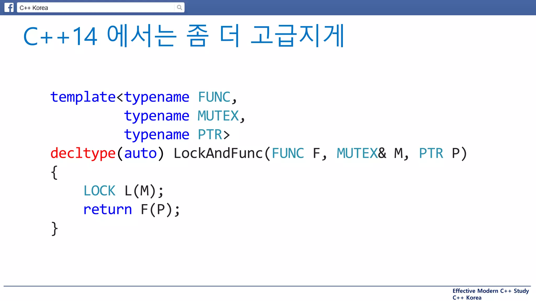 Effective Modern C++ Study
C++ Korea
template<typename FUNC,
typename MUTEX,
typename PTR>
decltype(auto) LockAndFunc(FUNC F, MUTEX& M, PTR P)
{
LOCK L(M);
return F(P);
}
 