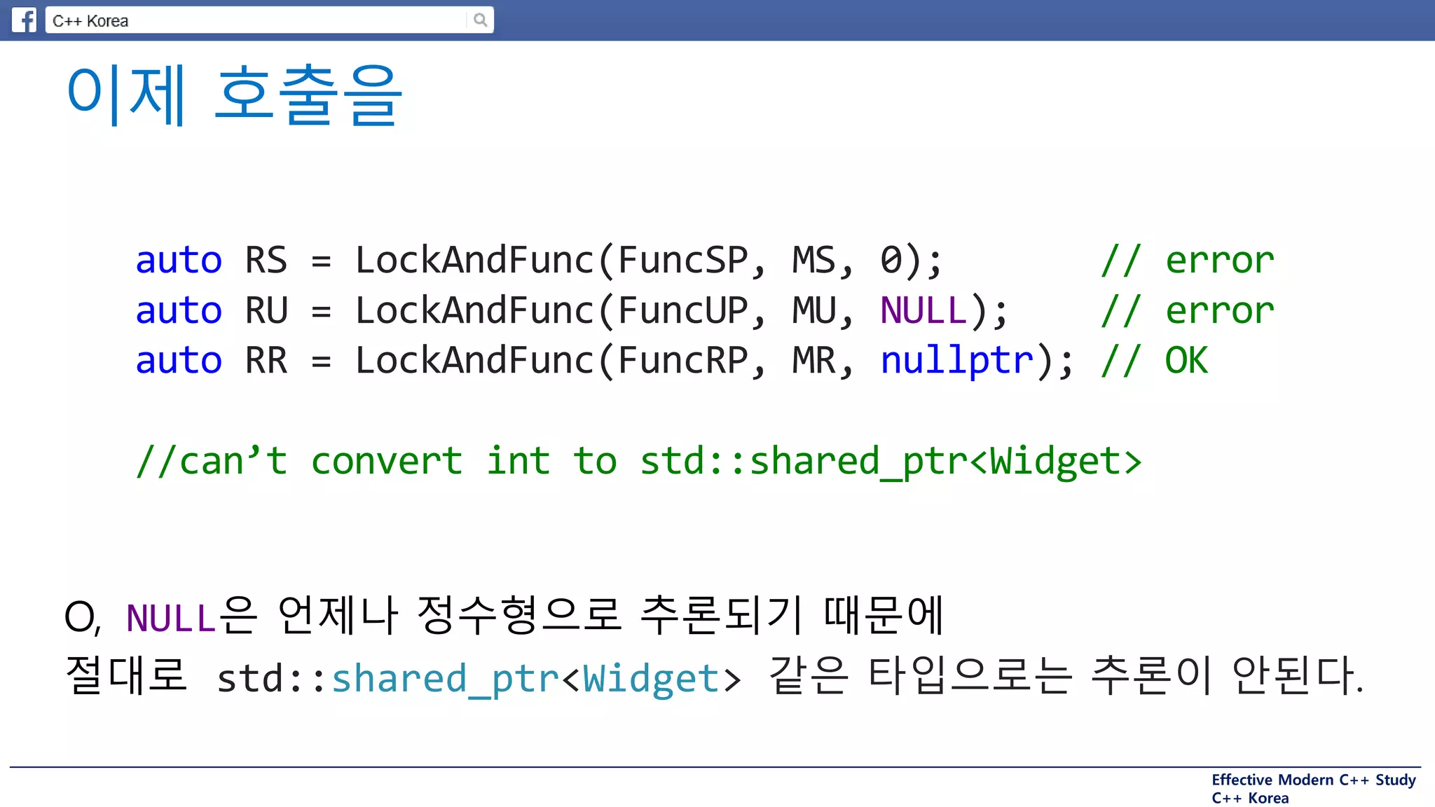 Effective Modern C++ Study
C++ Korea
auto RS = LockAndFunc(FuncSP, MS, 0); // error
auto RU = LockAndFunc(FuncUP, MU, NULL); // error
auto RR = LockAndFunc(FuncRP, MR, nullptr); // OK
//can’t convert int to std::shared_ptr<Widget>
O, NULL은 언제나 정수형으로 추론되기 때문에
절대로 std::shared_ptr<Widget> 같은 타입으로는 추론이 안된다.
 