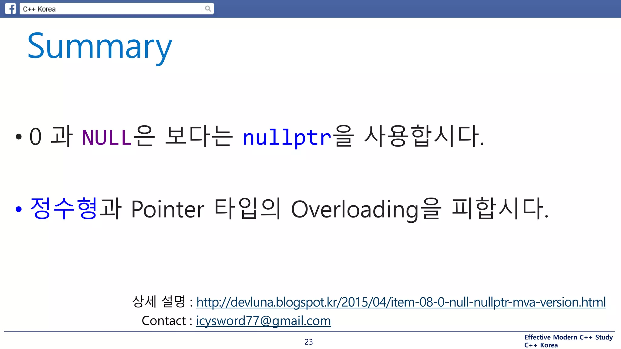 Effective Modern C++ Study
C++ Korea23
• 0 과 NULL은 보다는 nullptr을 사용합시다.
• 정수형과 Pointer 타입의 Overloading을 피합시다.
http://devluna.blogspot.kr/2015/04/item-08-0-null-nullptr-mva-version.html
icysword77@gmail.com
 