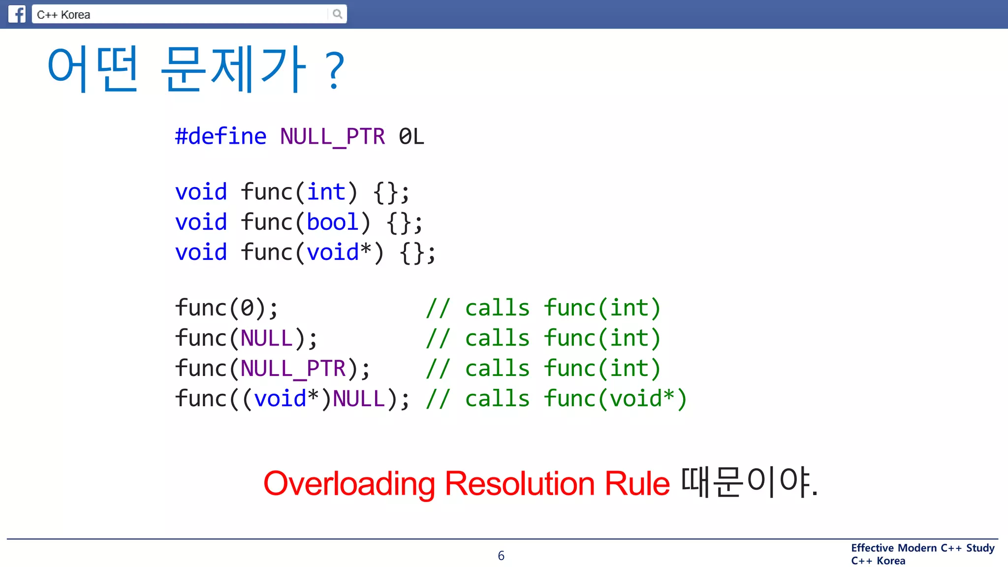 Effective Modern C++ Study
C++ Korea
Overloading Resolution Rule 때문이야.
6
#define NULL_PTR 0L
void func(int) {};
void func(bool) {};
void func(void*) {};
func(0); // calls func(int)
func(NULL); // calls func(int)
func(NULL_PTR); // calls func(int)
func((void*)NULL); // calls func(void*)
 