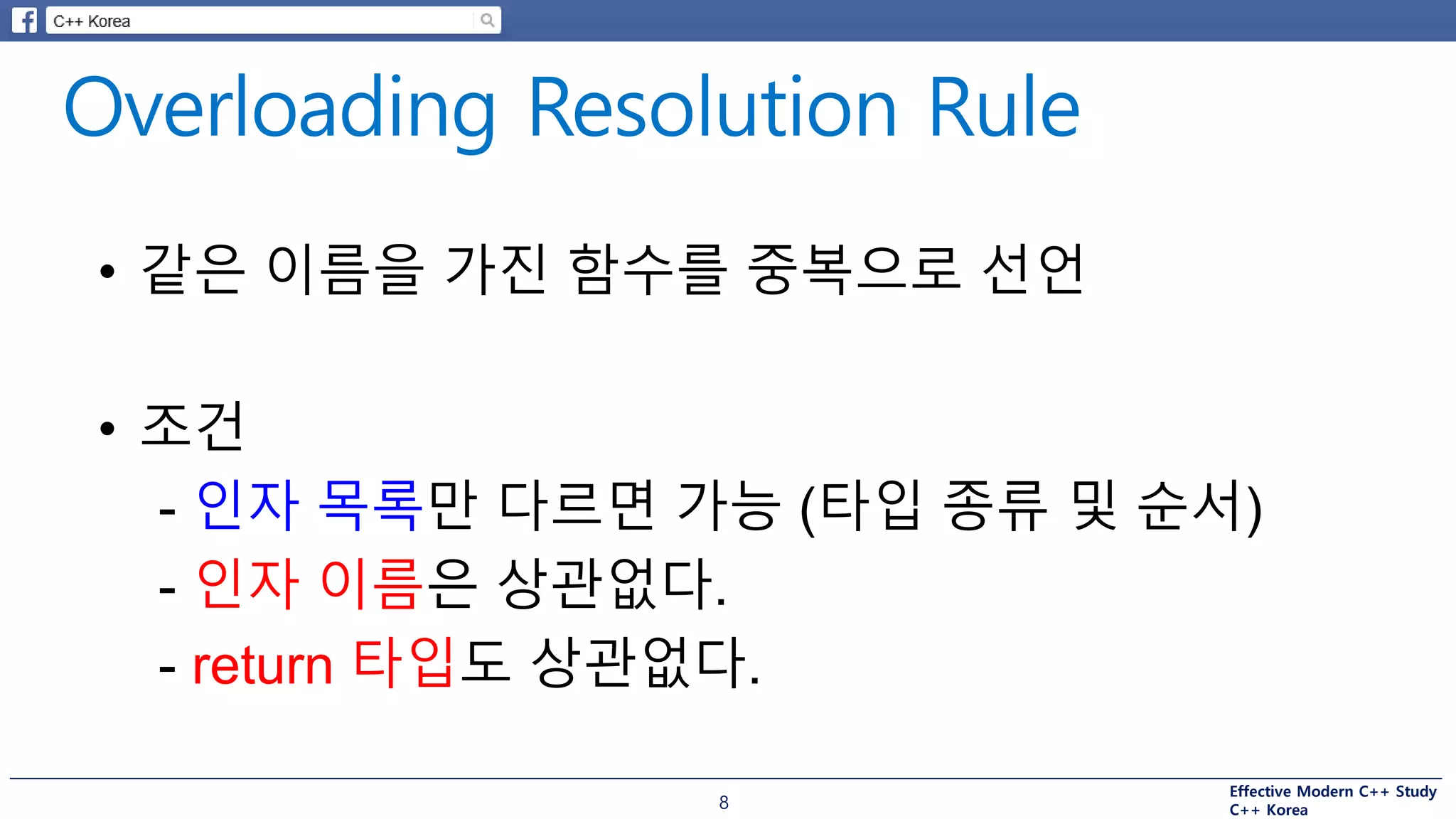 Effective Modern C++ Study
C++ Korea8
• 같은 이름을 가진 함수를 중복으로 선언
• 조건
- 인자 목록만 다르면 가능 (타입 종류 및 순서)
- 인자 이름은 상관없다.
- return 타입도 상관없다.
 