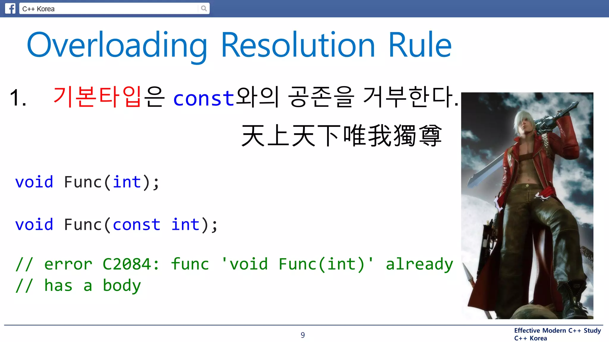 Effective Modern C++ Study
C++ Korea9
1. 기본타입은 const와의 공존을 거부한다.
void Func(int);
void Func(const int);
// error C2084: func 'void Func(int)' already
// has a body
天上天下唯我獨尊
 