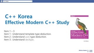 Effective Modern C++ Study
C++ Korea
C++ Korea
Effective Modern C++ Study
Item 1 – 3
Item 1 : Understand template type deduction.
Item 2 : Understand auto type deduction.
Item 3 : Understand decltype.
 