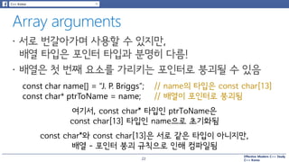 Effective Modern C++ Study
C++ Korea
const char name[] = “J. P. Briggs”; // name의 타입은 const char[13]
const char* ptrToName = name; // 배열이 포인터로 붕괴됨
여기서, const char* 타입인 ptrToName은
const char[13] 타입인 name으로 초기화됨
const char*와 const char[13]은 서로 같은 타입이 아니지만,
배열 – 포인터 붕괴 규칙으로 인해 컴파일됨
22
 