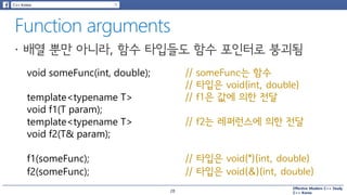 Effective Modern C++ Study
C++ Korea
void someFunc(int, double); // someFunc는 함수
// 타입은 void(int, double)
template<typename T>
void f1(T param);
template<typename T>
void f2(T& param);
// f1은 값에 의한 전달
// f2는 레퍼런스에 의한 전달
f1(someFunc);
f2(someFunc);
// 타입은 void(*)(int, double)
// 타입은 void(&)(int, double)
28
 
