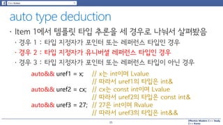 Effective Modern C++ Study
C++ Korea
auto&& uref1 = x; // x는 int이며 Lvalue
// 따라서 uref1의 타입은 int&
// cx는 const int이며 Lvalue
// 따라서 uref2의 타입은 const int&
// 27은 int이며 Rvalue
// 따라서 uref3의 타입은 int&&
auto&& uref2 = cx;
auto&& uref3 = 27;
35
 