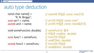 Effective Modern C++ Study
C++ Korea
// func1의 타입은
// void(*)(int, double)
const char name[] =
“R. N. Briggs”;
// name의 타입은 const char[13]
auto arr1 = name;
auto& arr2 = name;
void someFunc(int, double);
auto func1 = someFunc;
auto& func2 = someFunc;
// arr1의 타입은 const char*
// arr2의 타입은 const char(&)[13]
// func2의 타입은
// void(&)(int, double)
// someFunc는 함수
// 타입은 void(int, double)
36
 