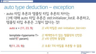Effective Modern C++ Study
C++ Korea
auto x = {11, 23, 9};
template<typename T>
void f(T param);
// x의 타입은 std::initializer_list<int>
// 매개변수가 있는 템플릿의 선언은
// x의 선언와 동일함
f({11, 23, 9}); // 오류! T의 타입을 추론할 수 없음
40
 