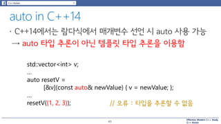 Effective Modern C++ Study
C++ Korea
std::vector<int> v;
…
auto resetV =
[&v](const auto& newValue) { v = newValue; };
…
resetV({1, 2, 3}); // 오류 : 타입을 추론할 수 없음
43
 