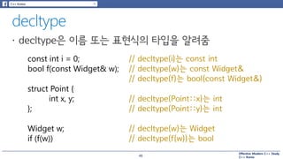 Effective Modern C++ Study
C++ Korea
const int i = 0; // decltype(i)는 const int
bool f(const Widget& w); // decltype(w)는 const Widget&
// decltype(f)는 bool(const Widget&)
struct Point {
int x, y;
};
// decltype(Point::x)는 int
// decltype(Point::y)는 int
Widget w; // decltype(w)는 Widget
if (f(w)) // decltype(f(w))는 bool
46
 