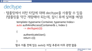 Effective Modern C++ Study
C++ Korea
template<typename Container, typename Index>
auto authAndAccess(Container& c, Index i)
-> decltype(c[i])
{
authenticateUser();
return c[i];
}
함수 이름 전에 있는 auto는 타입 추론과 아무 관련 없음
47
 